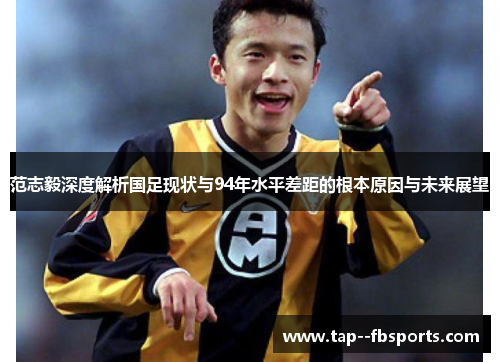范志毅深度解析国足现状与94年水平差距的根本原因与未来展望 范志毅深度解析国足现状与94年水平差距的根本原因与未来展望