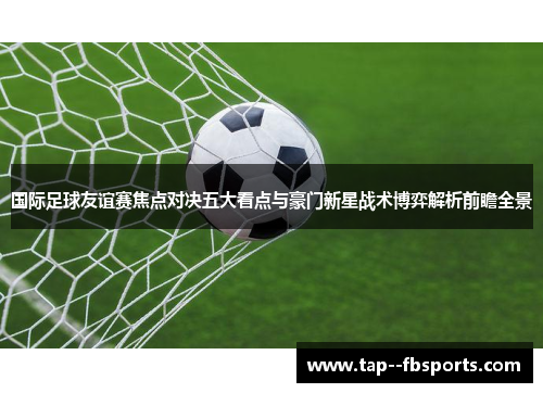 国际足球友谊赛焦点对决五大看点与豪门新星战术博弈解析前瞻全景 国际足球友谊赛焦点对决五大看点与豪门新星战术博弈解析前瞻全景